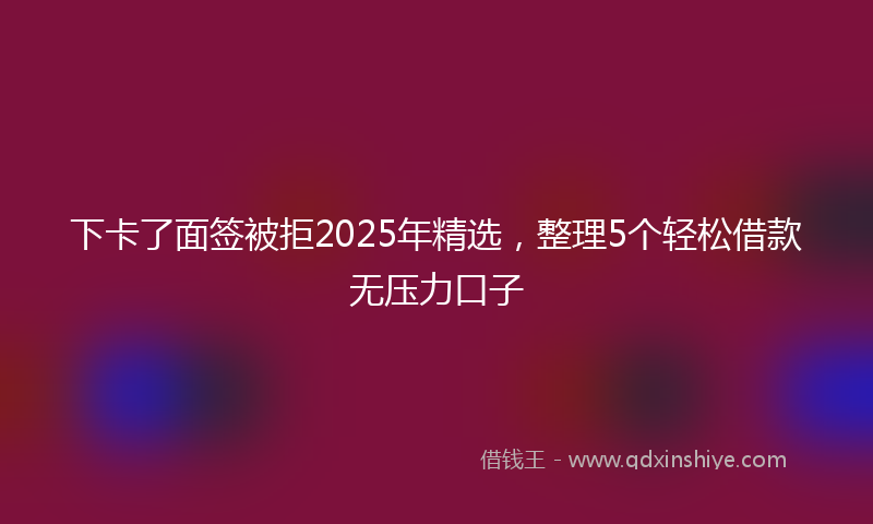 下卡了面签被拒2025年精选，整理5个轻松借款无压力口子