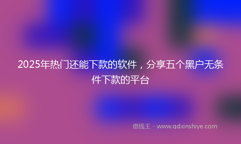 2025年热门还能下款的软件，分享五个黑户无条件下款的平台