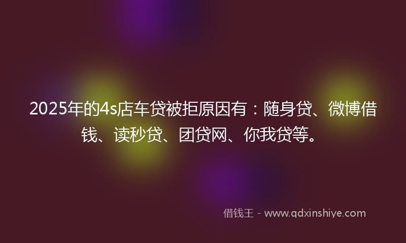 2025年的4s店车贷被拒原因有：随身贷、微博借钱、读秒贷、团贷网、你我贷等。