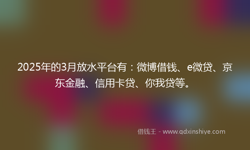2025年的3月放水平台有：微博借钱、e微贷、京东金融、信用卡贷、你我贷等。