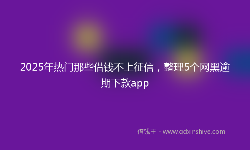2025年热门那些借钱不上征信，整理5个网黑逾期下款app