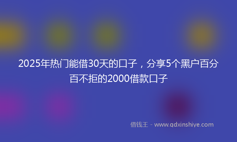 2025年热门能借30天的口子，分享5个黑户百分百不拒的2000借款口子