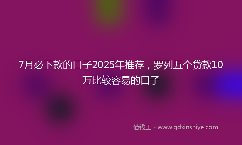 7月必下款的口子2025年推荐，罗列五个贷款10万比较容易的口子