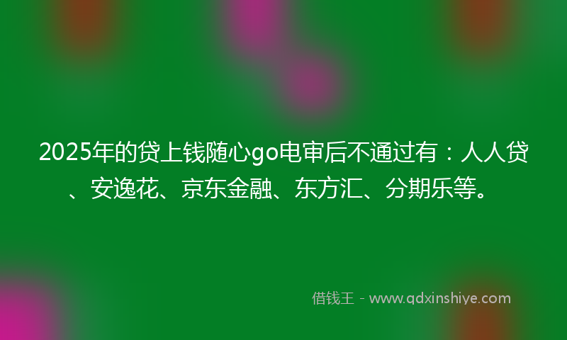 2025年的贷上钱随心go电审后不通过有：人人贷、安逸花、京东金融、东方汇、分期乐等。