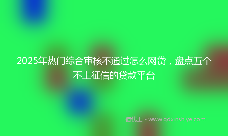 2025年热门综合审核不通过怎么网贷，盘点五个不上征信的贷款平台
