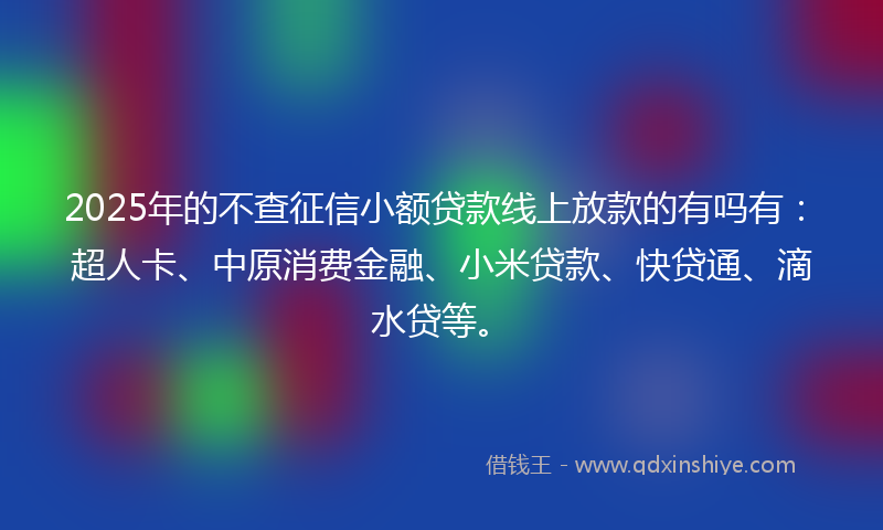 2025年的不查征信小额贷款线上放款的有吗有：超人卡、中原消费金融、小米贷款、快贷通、滴水贷等。