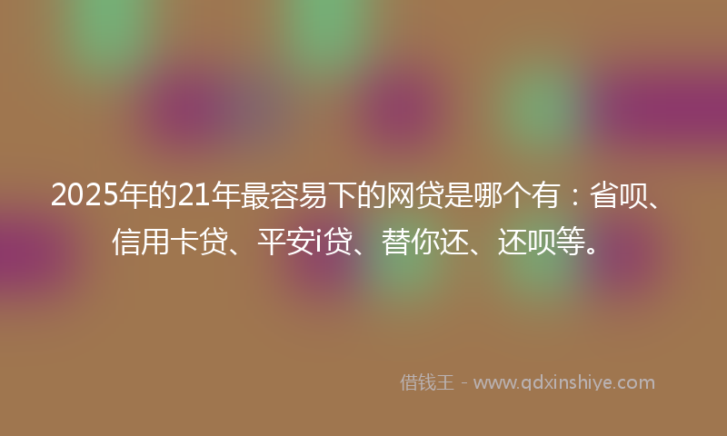 2025年的21年最容易下的网贷是哪个有：省呗、信用卡贷、平安i贷、替你还、还呗等。