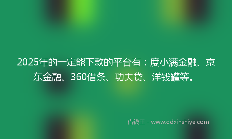 2025年的一定能下款的平台有：度小满金融、京东金融、360借条、功夫贷、洋钱罐等。