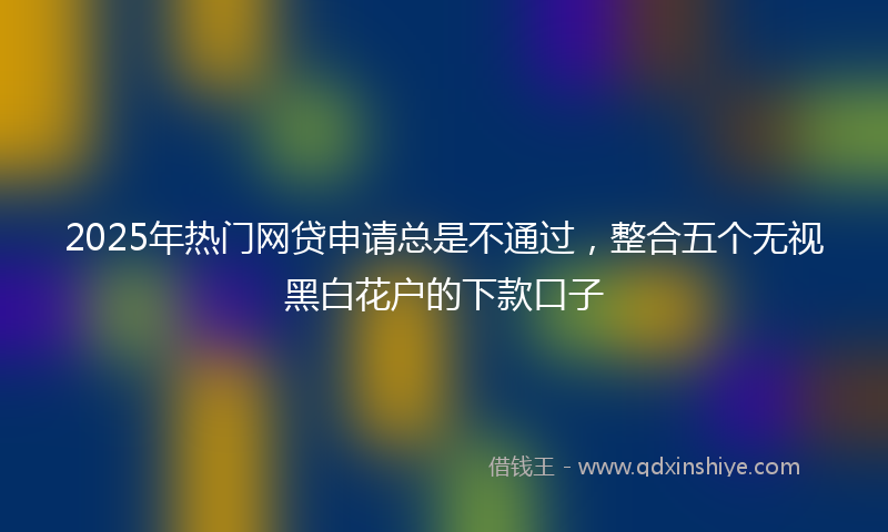 2025年热门网贷申请总是不通过，整合五个无视黑白花户的下款口子