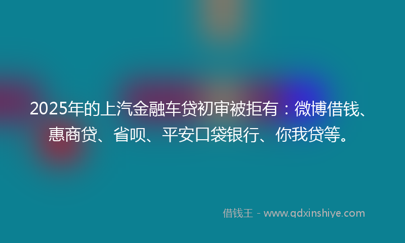 2025年的上汽金融车贷初审被拒有：微博借钱、惠商贷、省呗、平安口袋银行、你我贷等。