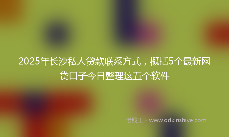 2025年长沙私人贷款联系方式,概括5个最新网贷口子今日整理这五个软件