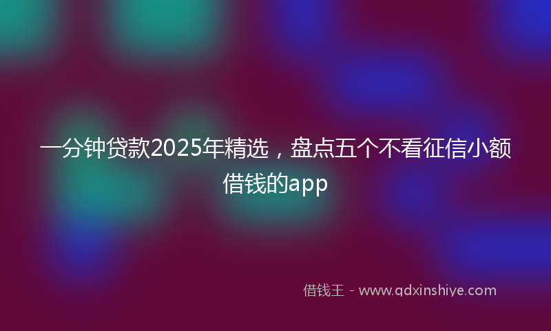 一分钟贷款2025年精选，盘点五个不看征信小额借钱的app
