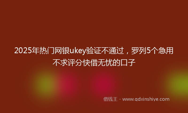 2025年热门网银ukey验证不通过，罗列5个急用不求评分快借无忧的口子
