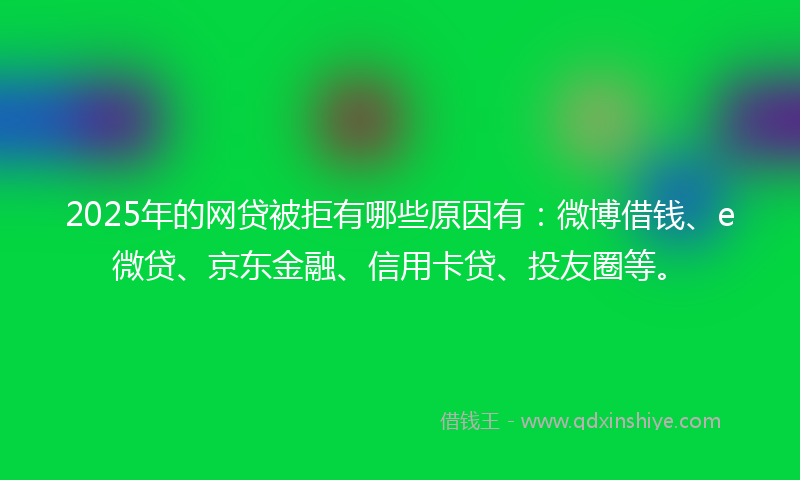 2025年的网贷被拒有哪些原因有：微博借钱、e微贷、京东金融、信用卡贷、投友圈等。