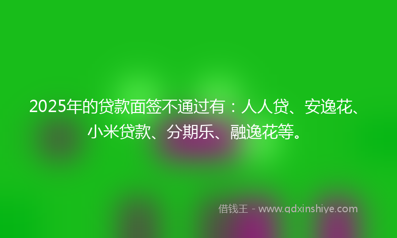2025年的贷款面签不通过有：人人贷、安逸花、小米贷款、分期乐、融逸花等。