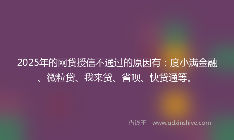 2025年的网贷授信不通过的原因有：度小满金融、微粒贷、我来贷、省呗、快贷通等。