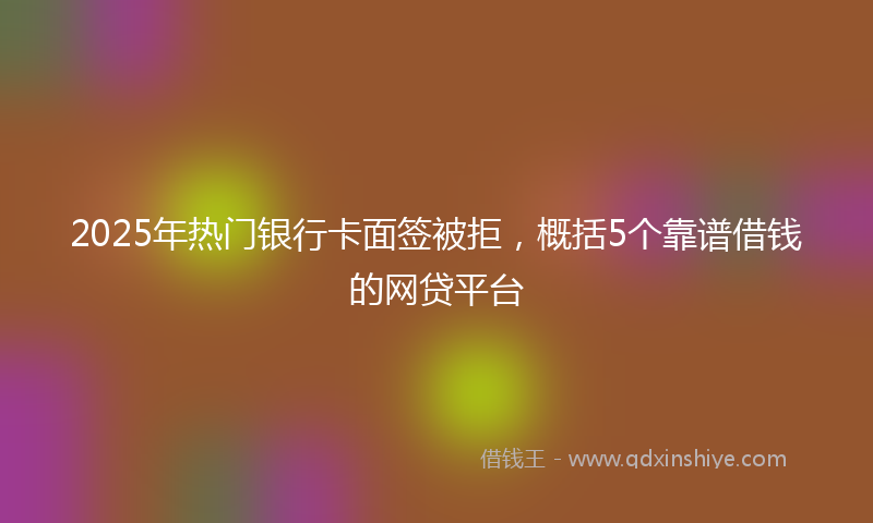 2025年热门银行卡面签被拒，概括5个靠谱借钱的网贷平台