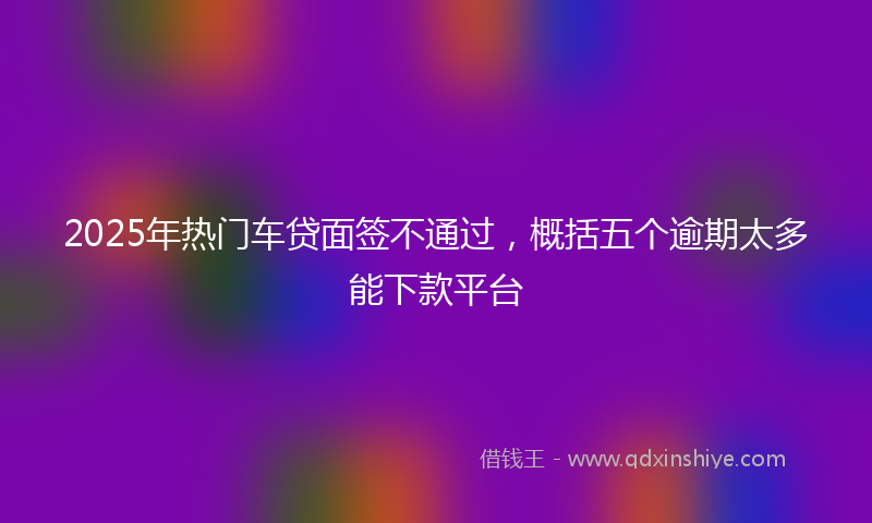 2025年热门车贷面签不通过，概括五个逾期太多能下款平台