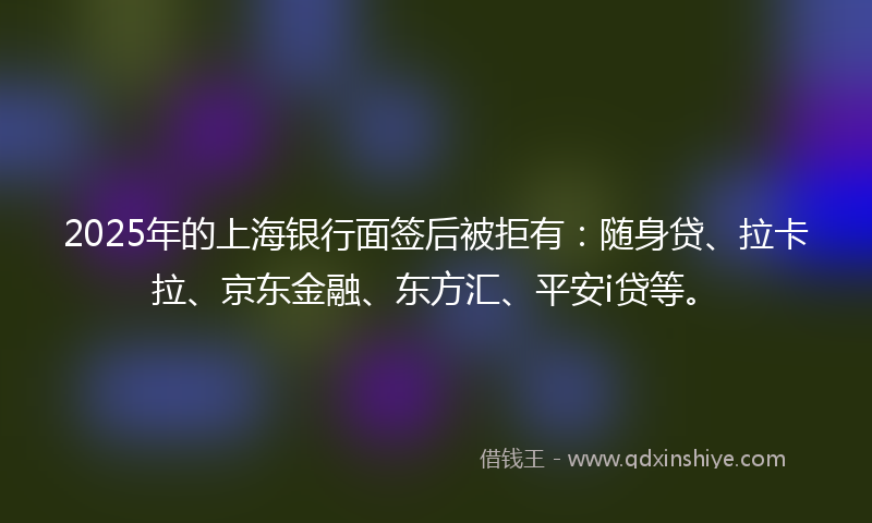 2025年的上海银行面签后被拒有：随身贷、拉卡拉、京东金融、东方汇、平安i贷等。