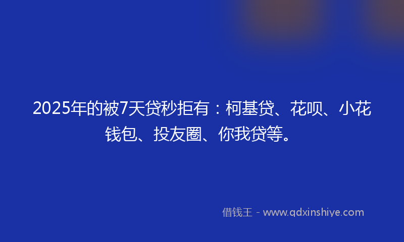 2025年的被7天贷秒拒有：柯基贷、花呗、小花钱包、投友圈、你我贷等。