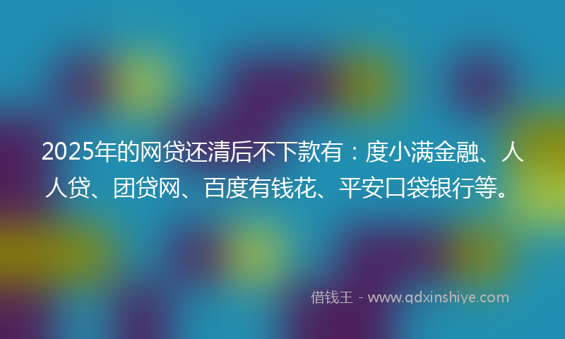 2025年的网贷还清后不下款有：度小满金融、人人贷、团贷网、百度有钱花、平安口袋银行等。