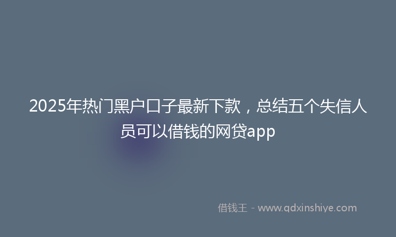 2025年热门黑户口子最新下款，总结五个失信人员可以借钱的网贷app