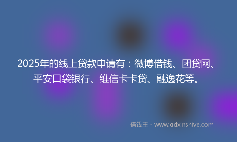 2025年的线上贷款申请有：微博借钱、团贷网、平安口袋银行、维信卡卡贷、融逸花等。