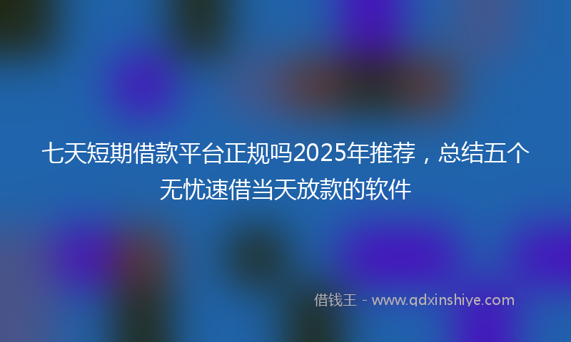 七天短期借款平台正规吗2025年推荐，总结五个无忧速借当天放款的软件