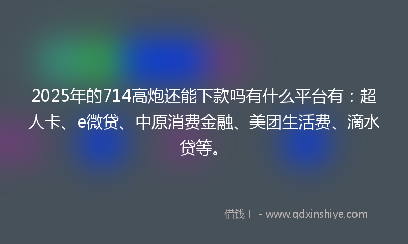 2025年的714高炮还能下款吗有什么平台有:超人卡、e微贷、中原消费金融、美团生活费、滴水贷等。
