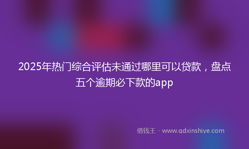 2025年热门综合评估未通过哪里可以贷款，盘点五个逾期必下款的app