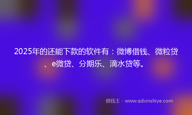 2025年的还能下款的软件有：微博借钱、微粒贷、e微贷、分期乐、滴水贷等。