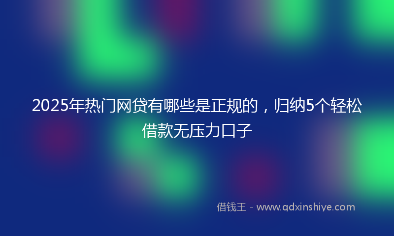 2025年热门网贷有哪些是正规的，归纳5个轻松借款无压力口子