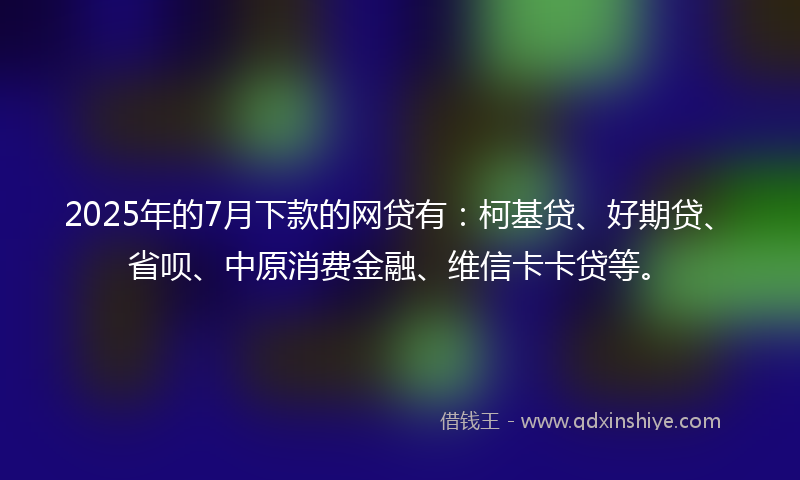 2025年的7月下款的网贷有：柯基贷、好期贷、省呗、中原消费金融、维信卡卡贷等。