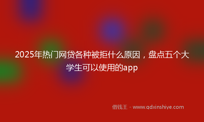 2025年热门网贷各种被拒什么原因，盘点五个大学生可以使用的app