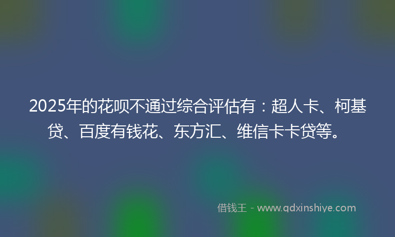 2025年的花呗不通过综合评估有：超人卡、柯基贷、百度有钱花、东方汇、维信卡卡贷等。