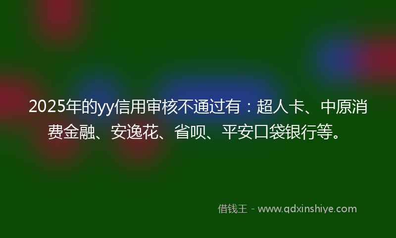 2025年的yy信用审核不通过有：超人卡、中原消费金融、安逸花、省呗、平安口袋银行等。