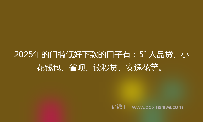 2025年的门槛低好下款的口子有：51人品贷、小花钱包、省呗、读秒贷、安逸花等。