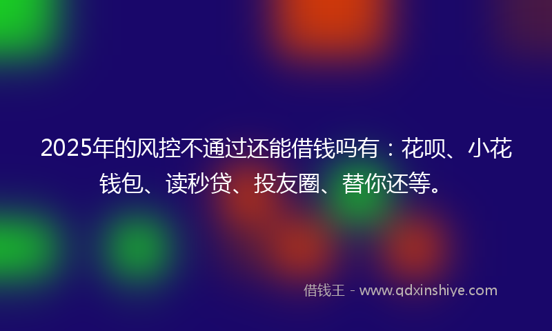 2025年的风控不通过还能借钱吗有：花呗、小花钱包、读秒贷、投友圈、替你还等。