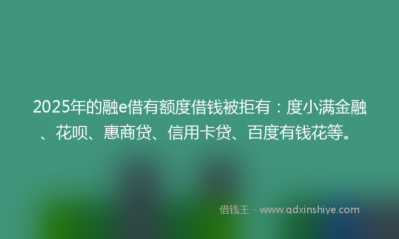 2025年的融e借有额度借钱被拒有：度小满金融、花呗、惠商贷、信用卡贷、百度有钱花等。