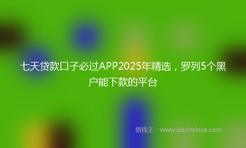 七天贷款口子必过APP2025年精选，罗列5个黑户能下款的平台