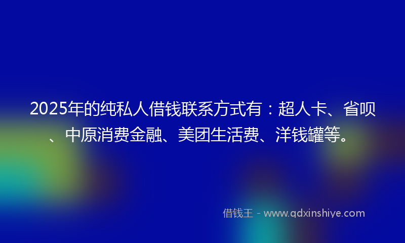 2025年的纯私人借钱联系方式有：超人卡、省呗、中原消费金融、美团生活费、洋钱罐等。