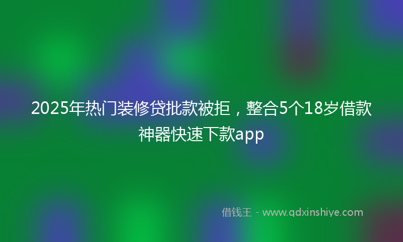 2025年热门装修贷批款被拒，整合5个18岁借款神器快速下款app
