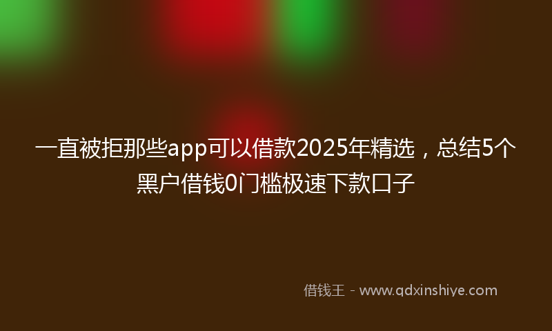 一直被拒那些app可以借款2025年精选，总结5个黑户借钱0门槛极速下款口子