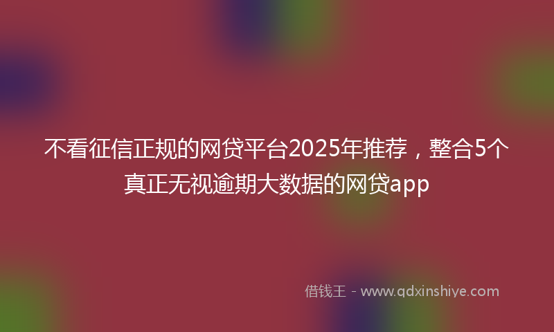 不看征信正规的网贷平台2025年推荐，整合5个真正无视逾期大数据的网贷app
