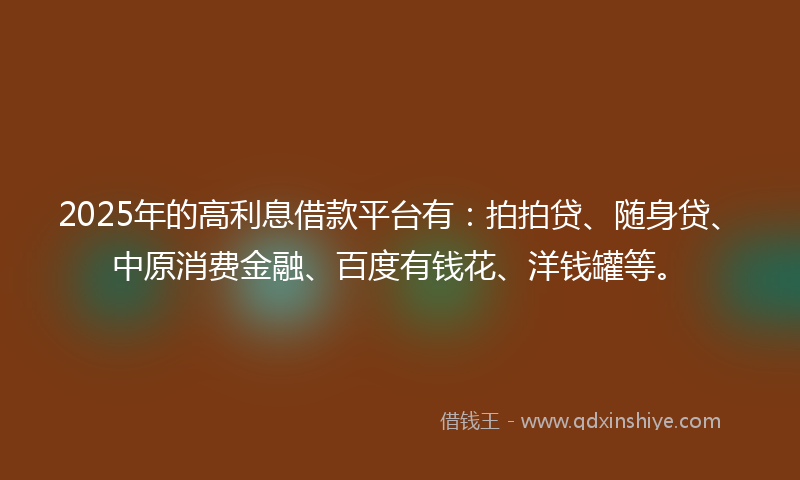 2025年的高利息借款平台有：拍拍贷、随身贷、中原消费金融、百度有钱花、洋钱罐等。