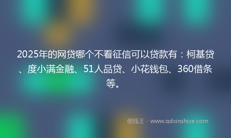 2025年的网贷哪个不看征信可以贷款有：柯基贷、度小满金融、51人品贷、小花钱包、360借条等。