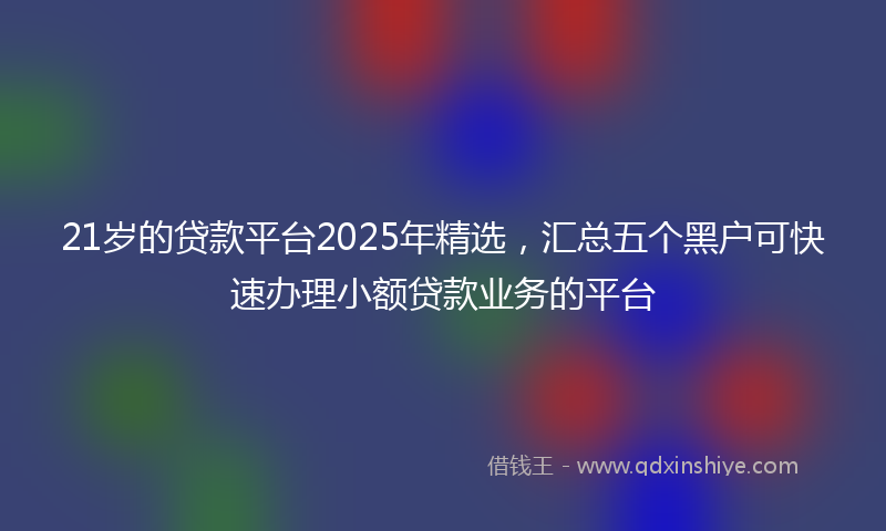 21岁的贷款平台2025年精选，汇总五个黑户可快速办理小额贷款业务的平台