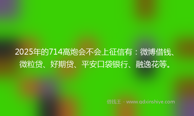 2025年的714高炮会不会上征信有：微博借钱、微粒贷、好期贷、平安口袋银行、融逸花等。