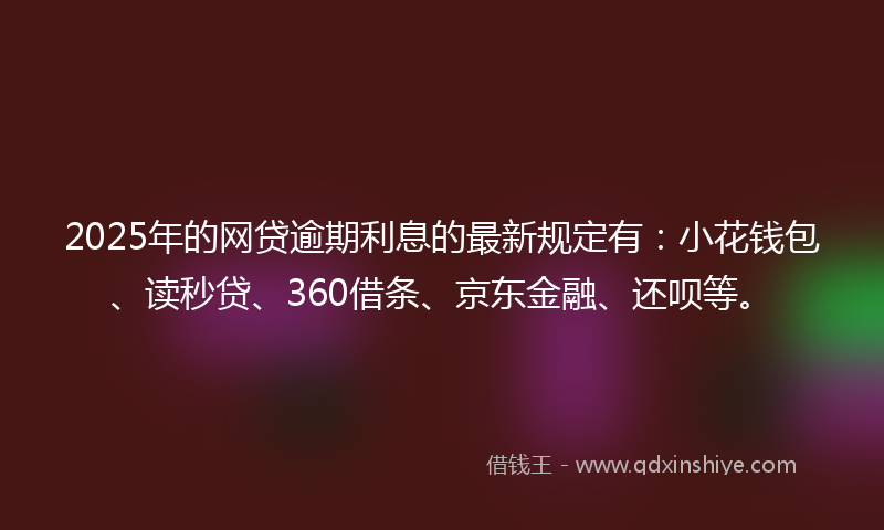 2025年的网贷逾期利息的最新规定有：小花钱包、读秒贷、360借条、京东金融、还呗等。