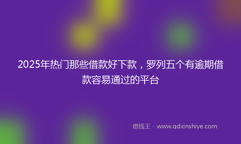 2025年热门那些借款好下款，罗列五个有逾期借款容易通过的平台